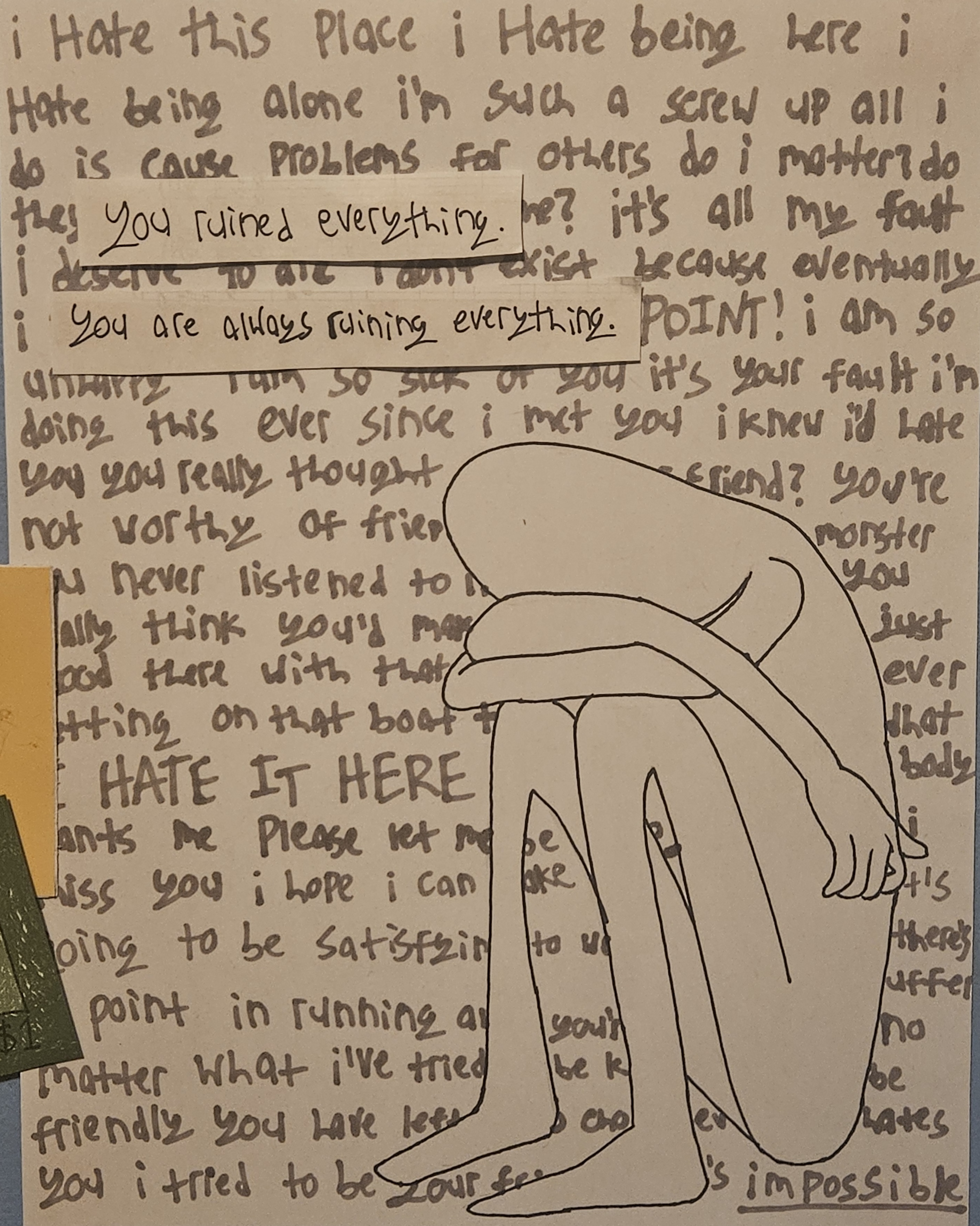 a drawing of the Buddy from buddy simulator 1984, sitting in the fetal position. the background is completely full of writing. it starts out as self-deprecation, but turns into berating someone (presumably Friendo) about halfway through, saying they don't deserve friendship and calling them a monster. in the foreground beside Buddy, there are two lines of text cut-and-pasted from blank paper. they read 'you ruined everything.' and 'you are always ruining everything.'
